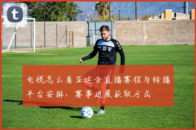 电视怎么看亚运会直播赛程与转播平台安排，赛事进展获取方式