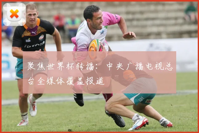 聚焦世界杯转播：中央广播电视总台全媒体覆盖报道