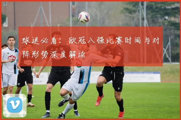球迷必看：欧冠八强比赛时间与对阵形势深度解读