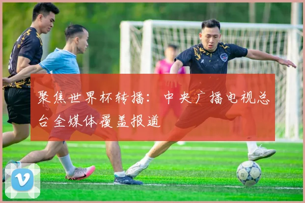 聚焦世界杯转播：中央广播电视总台全媒体覆盖报道